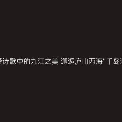 感受诗歌中的九江之美 邂逅庐山西海“千岛湖”